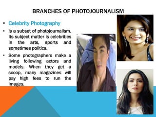 BRANCHES OF PHOTOJOURNALISM
 Celebrity Photography
 is a subset of photojournalism.
Its subject matter is celebrities
in the arts, sports and
sometimes politics.
 Some photographers make a
living following actors and
models. When they get a
scoop, many magazines will
pay high fees to run the
images.
 