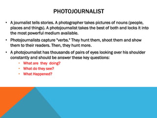 PHOTOJOURNALIST
• A journalist tells stories. A photographer takes pictures of nouns (people,
places and things). A photojournalist takes the best of both and locks it into
the most powerful medium available.
• Photojournalists capture "verbs." They hunt them, shoot them and show
them to their readers. Then, they hunt more.
• A photojournalist has thousands of pairs of eyes looking over his shoulder
constantly and should be answer these key questions:
• What are they doing?
• What do they see?
• What Happened?
 