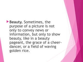 Beauty. Sometimes, the
purpose of a picture is not
only to convey news or
information, but only to show
beauty, like in a beauty
pageant, the grace of a cheer-
dancer, or a field of waving
golden rice.
 