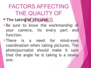 FACTORS AFFECTING
THE QUALITY OF
PICTURES
The taking of pictures.
Be sure to know the workmanship of
your camera, its every part and
function.
There is a need for mind-eyes
coordination when taking pictures. The
photojournalist should make it sure
that the angle he is taking is a newsy
one.
 