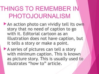 THINGS TO REMEMBER IN
PHOTOJOURNALISM
An action photo can vividly tell its own
story that no need of caption to go
with it. Editorial cartoon as an
illustration does not have caption, but
it tells a story or make a point.
A series of pictures can tell a story
with minimum caption. This is known
as picture story. This is usually used to
illustrates “how to” article.
 