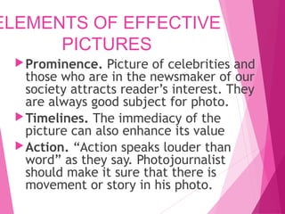 ELEMENTS OF EFFECTIVE
PICTURES
Prominence. Picture of celebrities and
those who are in the newsmaker of our
society attracts reader’s interest. They
are always good subject for photo.
Timelines. The immediacy of the
picture can also enhance its value
Action. “Action speaks louder than
word” as they say. Photojournalist
should make it sure that there is
movement or story in his photo.
 