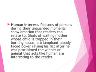  Human interest. Pictures of persons
during their unguarded moments
show emotion that readers can
relate to. Shots of wailing mother
whose child is trapped in their
burning house, a triumphant bloody
faced boxer raising his fist after he
was proclaimed the winner or
animal that acts like human are
interesting to the reader.
 