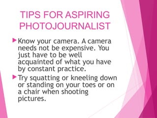 TIPS FOR ASPIRING
PHOTOJOURNALIST
Know your camera. A camera
needs not be expensive. You
just have to be well
acquainted of what you have
by constant practice.
Try squatting or kneeling down
or standing on your toes or on
a chair when shooting
pictures.
 