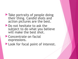  Take portraits of people doing
their thing. Candid shots and
action pictures are the best.
 Do not hesitate to ask the
subject to do what you believe
will make the best shot.
 Concentrate on facial
expressions.
 Look for focal point of interest.
 