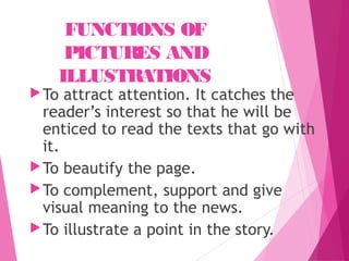 FUNCTIONS OF
PICTURES AND
ILLUSTRATIONS
To attract attention. It catches the
reader’s interest so that he will be
enticed to read the texts that go with
it.
To beautify the page.
To complement, support and give
visual meaning to the news.
To illustrate a point in the story.
 
