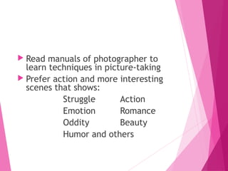  Read manuals of photographer to
learn techniques in picture-taking
 Prefer action and more interesting
scenes that shows:
Struggle Action
Emotion Romance
Oddity Beauty
Humor and others
 