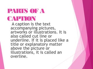 PARTS OF A
CAPTION
A caption is the text
accompanying pictures,
artworks or illustrations. It is
also called cut line or
underline. If it is placed like a
title or explanatory matter
above the picture or
illustrations, it is called an
overline.
 