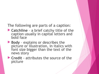 The following are parts of a caption:
 Catchline – a brief catchy title of the
caption usually in capital letters and
bold face
 Body – explains or describes the
picture or illustration, in italics with
font size bigger than the text of the
news story
 Credit - attributes the source of the
picture
 