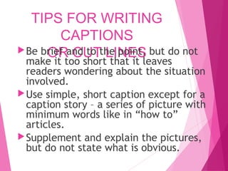 TIPS FOR WRITING
CAPTIONS
OR CUT LINES
Be brief and to the point, but do not
make it too short that it leaves
readers wondering about the situation
involved.
Use simple, short caption except for a
caption story – a series of picture with
minimum words like in “how to”
articles.
Supplement and explain the pictures,
but do not state what is obvious.
 
