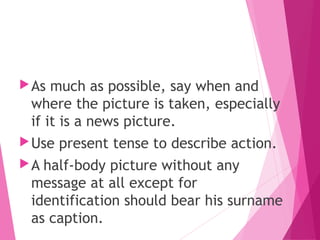 As much as possible, say when and
where the picture is taken, especially
if it is a news picture.
Use present tense to describe action.
A half-body picture without any
message at all except for
identification should bear his surname
as caption.
 