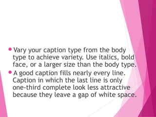 Vary your caption type from the body
type to achieve variety. Use italics, bold
face, or a larger size than the body type.
A good caption fills nearly every line.
Caption in which the last line is only
one-third complete look less attractive
because they leave a gap of white space.
 