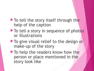 To tell the story itself through the
help of the caption
To tell a story in sequence of photos
or illustrations
To give visual relief to the design or
make-up of the story
To help the readers know how the
person or place mentioned in the
story look like
 
