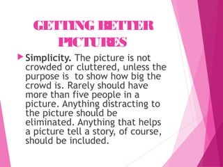 GETTING BETTER
PICTURES
 Simplicity. The picture is not
crowded or cluttered, unless the
purpose is to show how big the
crowd is. Rarely should have
more than five people in a
picture. Anything distracting to
the picture should be
eliminated. Anything that helps
a picture tell a story, of course,
should be included.
 