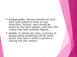  A focal point. Viewers should not have
their eyes pulled in three or four
directions. Instead, eyes should be
drawn to the main subject, and then the
viewer may look at lesser figures.
 Action. In almost all cases, a picture of
people doing something will be much
better than one in which a person is
staring into the camera.
 