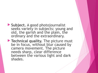  Subject. A good photojournalist
seeks variety in subjects: young and
old, the garish and the plain, the
ordinary and the extraordinary.
 Technical quality. The picture must
be in focus, without blur caused by
camera movement. The picture
needs sharp, clear difference
between the various light and dark
shades.
 