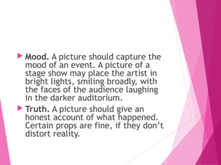  Mood. A picture should capture the
mood of an event. A picture of a
stage show may place the artist in
bright lights, smiling broadly, with
the faces of the audience laughing
in the darker auditorium.
 Truth. A picture should give an
honest account of what happened.
Certain props are fine, if they don’t
distort reality.
 