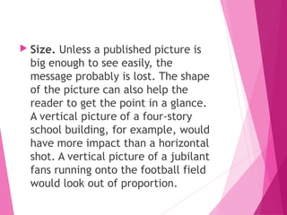  Size. Unless a published picture is
big enough to see easily, the
message probably is lost. The shape
of the picture can also help the
reader to get the point in a glance.
A vertical picture of a four-story
school building, for example, would
have more impact than a horizontal
shot. A vertical picture of a jubilant
fans running onto the football field
would look out of proportion.
 