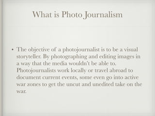 What is Photo Journalism
• The objective of a photojournalist is to be a visual
storyteller. By photographing and editing images in
a way that the media wouldn’t be able to.
Photojournalists work locally or travel abroad to
document current events, some even go into active
war zones to get the uncut and unedited take on the
war.
 
