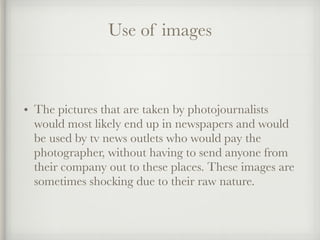 Use of images
• The pictures that are taken by photojournalists
would most likely end up in newspapers and would
be used by tv news outlets who would pay the
photographer, without having to send anyone from
their company out to these places. These images are
sometimes shocking due to their raw nature.
 