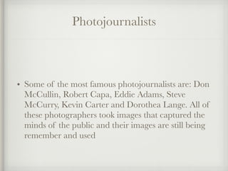 Photojournalists
• Some of the most famous photojournalists are: Don
McCullin, Robert Capa, Eddie Adams, Steve
McCurry, Kevin Carter and Dorothea Lange. All of
these photographers took images that captured the
minds of the public and their images are still being
remember and used
 