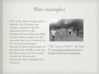 Past examples
• This is the classic image used to
describe the Vietnam war,
civilian casualties with the
American forces in the
background not doing anything
to help. This is image was also
censored and never released on
Tv or in any newspaper
because of the frontal nudity of
the girl in the middle, some say
that the image was never used
to hide the horrors the
Americans have committed in
Vietnam.
‘’The Terror of War’’ - By Nick
Ut (www.also.kottke.org/misc/
images/nick-ut-vietnam.jpg)
 