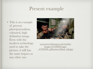 Present example
• This is an example
of present
photojournalism,
coloured, high
deﬁnition image.
Even with the
modern technology
used to take the
picture, it still has
the same impact as
any other one
(www.news.bbcimg.co.uk/media/
images/67490000/jpg/
_67490296_gilbertson-9ﬁnal_mk.jpg)
 