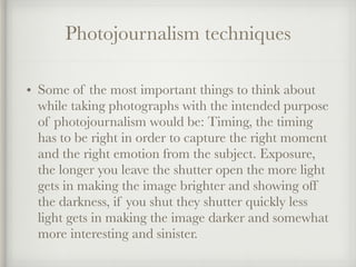Photojournalism techniques
• Some of the most important things to think about
while taking photographs with the intended purpose
of photojournalism would be: Timing, the timing
has to be right in order to capture the right moment
and the right emotion from the subject. Exposure,
the longer you leave the shutter open the more light
gets in making the image brighter and showing off
the darkness, if you shut they shutter quickly less
light gets in making the image darker and somewhat
more interesting and sinister.
 