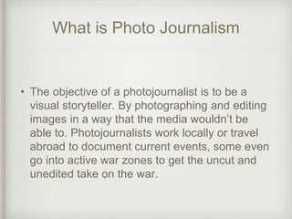 What is Photo Journalism
• The objective of a photojournalist is to be a
visual storyteller. By photographing and editing
...
