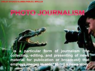 is a particular form of journalism (the
collecting, editing, and presenting of news
material for publication or broadcast) that
employs images in order to tell a news story
CHELDY SYGACO ELUMBA-PABLEO, MPA;LLB
 