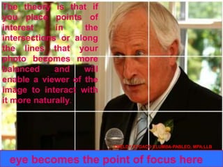 The theory is that if
you place points of
interest in the
intersections or along
the lines that your
photo becomes more
balanced and will
enable a viewer of the
image to interact with
it more naturally.
eye becomes the point of focus here
CHELDY SYGACO ELUMBA-PABLEO, MPA;LLB
 