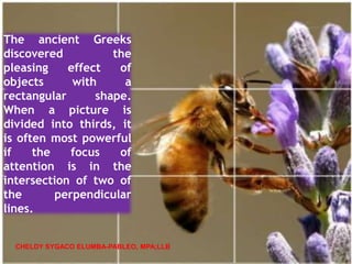 The ancient Greeks
discovered the
pleasing effect of
objects with a
rectangular shape.
When a picture is
divided into thirds, it
is often most powerful
if the focus of
attention is in the
intersection of two of
the perpendicular
lines.
CHELDY SYGACO ELUMBA-PABLEO, MPA;LLB
 