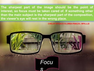 The sharpest part of the image should be the point of
interest, so focus must be taken cared of. If something other
than the main subject is the sharpest part of the composition,
the viewer’s eye will rest in the wrong place.
Focu
CHELDY SYGACO ELUMBA-PABLEO, MPA;LLB
 
