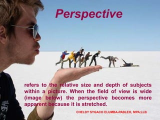 refers to the relative size and depth of subjects
within a picture. When the field of view is wide
(image below) the perspective becomes more
apparent because it is stretched.
Perspective
CHELDY SYGACO ELUMBA-PABLEO, MPA;LLB
 