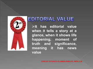It has editorial value
when it tells a story at a
glance, when it shows life
happening, moment of
truth and significance,
meaning it has news
value
CHELDY SYGACO ELUMBA-PABLEO, MPA;LLB
 