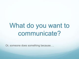 What do you want to
communicate?
Or, someone does something because….
 