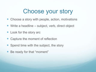 Choose your story
 Choose a story with people, action, motivations
 Write a headline – subject, verb, direct object
 Look for the story arc
 Capture the moment of reflection
 Spend time with the subject, the story
 Be ready for that “moment”
 