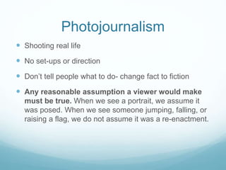 Photojournalism
 Shooting real life
 No set-ups or direction
 Don’t tell people what to do- change fact to fiction
 Any reasonable assumption a viewer would make
must be true. When we see a portrait, we assume it
was posed. When we see someone jumping, falling, or
raising a flag, we do not assume it was a re-enactment.
 