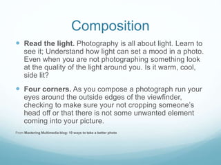 Composition
 Read the light. Photography is all about light. Learn to
see it; Understand how light can set a mood in a photo.
Even when you are not photographing something look
at the quality of the light around you. Is it warm, cool,
side lit?
 Four corners. As you compose a photograph run your
eyes around the outside edges of the viewfinder,
checking to make sure your not cropping someone’s
head off or that there is not some unwanted element
coming into your picture.
From Mastering Multimedia blog: 10 ways to take a better photo
 