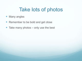 Take lots of photos
 Many angles
 Remember to be bold and get close
 Take many photos – only use the best
 