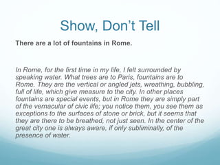 Show, Don’t Tell
There are a lot of fountains in Rome.
In Rome, for the ﬁrst time in my life, I felt surrounded by
speaking water. What trees are to Paris, fountains are to
Rome. They are the vertical or angled jets, wreathing, bubbling,
full of life, which give measure to the city. In other places
fountains are special events, but in Rome they are simply part
of the vernacular of civic life; you notice them, you see them as
exceptions to the surfaces of stone or brick, but it seems that
they are there to be breathed, not just seen. In the center of the
great city one is always aware, if only subliminally, of the
presence of water.
 