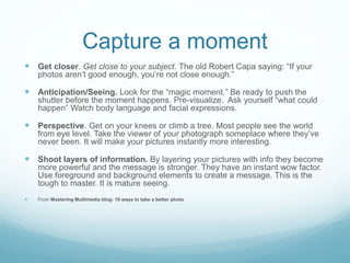Capture a moment
 Get closer. Get close to your subject. The old Robert Capa saying: “If your
photos aren’t good enough, you’re not close enough.”
 Anticipation/Seeing. Look for the “magic moment.” Be ready to push the
shutter before the moment happens. Pre-visualize. Ask yourself “what could
happen” Watch body language and facial expressions.
 Perspective. Get on your knees or climb a tree. Most people see the world
from eye level. Take the viewer of your photograph someplace where they’ve
never been. It will make your pictures instantly more interesting.
 Shoot layers of information. By layering your pictures with info they become
more powerful and the message is stronger. They have an instant wow factor.
Use foreground and background elements to create a message. This is the
tough to master. It is mature seeing.
 From Mastering Multimedia blog: 10 ways to take a better photo
 
