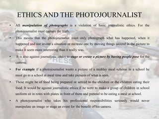 ETHICS AND THE PHOTOJOURNALIST
• All manipulation of photographs is a violation of basic journalistic ethics. For the
phot...