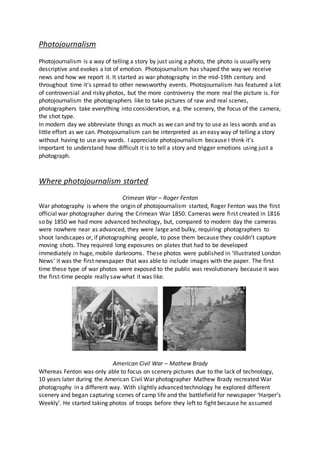 Photojournalism
Photojournalism is a way of telling a story by just using a photo, the photo is usually very
descriptive and evokes a lot of emotion. Photojournalism has shaped the way we receive
news and how we report it. It started as war photography in the mid-19th century and
throughout time it’s spread to other newsworthy events. Photojournalism has featured a lot
of controversial and risky photos, but the more controversy the more real the picture is. For
photojournalism the photographers like to take pictures of raw and real scenes,
photographers take everything into consideration, e.g. the scenery, the focus of the camera,
the shot type.
In modern day we abbreviate things as much as we can and try to use as less words and as
little effort as we can. Photojournalism can be interpreted as an easy way of telling a story
without having to use any words. I appreciate photojournalism because I think it’s
important to understand how difficult it is to tell a story and trigger emotions using just a
photograph.
Where photojournalism started
Crimean War – Roger Fenton
War photography is where the origin of photojournalism started, Roger Fenton was the first
official war photographer during the Crimean War 1850. Cameras were first created in 1816
so by 1850 we had more advanced technology, but, compared to modern day the cameras
were nowhere near as advanced, they were large and bulky, requiring photographers to
shoot landscapes or, if photographing people, to pose them because they couldn’t capture
moving shots. They required long exposures on plates that had to be developed
immediately in huge, mobile darkrooms. These photos were published in ‘Illustrated London
News’ it was the first newspaper that was able to include images with the paper. The first
time these type of war photos were exposed to the public was revolutionary because it was
the first-time people really saw what it was like.
American Civil War – Mathew Brady
Whereas Fenton was only able to focus on scenery pictures due to the lack of technology,
10 years later during the American Civil War photographer Mathew Brady recreated War
photography in a different way. With slightly advanced technology he explored different
scenery and began capturing scenes of camp life and the battlefield for newspaper ‘Harper’s
Weekly’. He started taking photos of troops before they left to fight because he assumed
 