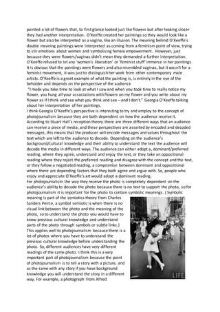 painted a lot of flowers that, to first glance looked just like flowers but after looking closer
they had another interpretation. O’Keeffe created her paintings so they would look like a
flower but also be interpreted as a vagina, like an illusion. The meaning behind O’Keeffe’s
double meaning paintings were interpreted as coming from a feminism point of view, trying
to stir emotions about women and symbolising female empowerment. However, just
because they were flowers/vaginas didn’t mean they demanded a further interpretation.
O’Keeffe refused to let any ‘women’s liberation’ or ‘feminist stuff’ immerse in her paintings.
It is obvious that the paintings were flowers and also resembled vaginas, but it wasn’t for a
feminist movement, it was just to distinguish her work from other contemporary male
artists. O’Keeffe is a great example of what the painting is, is entirely in the eye of the
beholder and depends on the perspective of the audience
“I made you take time to look at what I saw and when you took time to really notice my
flower, you hung all your associations with flowers on my flower and you write about my
flower as if I think and see what you think and see—and I don't.” Georgia O’Keeffe talking
about her interpretation of her paintings.
I think Georgia O’Keeffe’s perspective is interesting to try and employ to the concept of
photojournalism because they are both dependent on how the audience receive it.
According to Stuart Hall’s reception theory there are three different ways that an audience
can receive a piece of media, and these perspectives are asserted by encoded and decoded
messages, this means that the producer will encode messages and values throughout the
text which are left to the audience to decode. Depending on the audience’s
background/cultural knowledge and their ability to understand the text the audience will
decode the media in different ways. The audience can either adopt a, dominant/preferred
reading, where they agree, understand and enjoy the text, or they take an oppositional
reading where they reject the preferred reading and disagree with the concept and the text,
or they follow a negotiated reading, a compromise between dominant and oppositional
where there are depending factors that they both agree and argue with. So, people who
enjoy and appreciate O’Keeffe’s art would adopt a dominant reading.
For photojournalism the way they receive the photo is completely dependent on the
audience’s ability to decode the photo because there is no text to support the photo, so for
photojournalism it is important for the photo to contain symbolic meanings. ( Symbolic
meaning is part of the semiotics theory from Charles
Sanders Peirce, a symbol semiotic is when there is no
visual link between the photo and the meaning of the
photo, so to understand the photo you would have to
know previous cultural knowledge and understand
parts of the photo through symbols or subtle links.)
This applies well to photojournalism because there is a
lot of photos where you have to understand the
previous cultural knowledge before understanding the
photo. So, different audiences have very different
readings of the same photo. I think this is a very
important part of photojournalism because the point
of photojournalism is to tell a story with a picture, and
as the same with any story if you have background
knowledge you will understand the story in a different
way. For example, a photograph from Alfred
 
