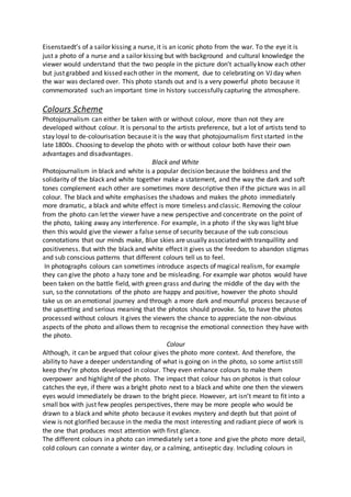 Eisenstaedt’s of a sailor kissing a nurse, it is an iconic photo from the war. To the eye it is
just a photo of a nurse and a sailor kissing but with background and cultural knowledge the
viewer would understand that the two people in the picture don’t actually know each other
but just grabbed and kissed each other in the moment, due to celebrating on VJ day when
the war was declared over. This photo stands out and is a very powerful photo because it
commemorated such an important time in history successfully capturing the atmosphere.
Colours Scheme
Photojournalism can either be taken with or without colour, more than not they are
developed without colour. It is personal to the artists preference, but a lot of artists tend to
stay loyal to de-colourisation because it is the way that photojournalism first started in the
late 1800s. Choosing to develop the photo with or without colour both have their own
advantages and disadvantages.
Black and White
Photojournalism in black and white is a popular decision because the boldness and the
solidarity of the black and white together make a statement, and the way the dark and soft
tones complement each other are sometimes more descriptive then if the picture was in all
colour. The black and white emphasises the shadows and makes the photo immediately
more dramatic, a black and white effect is more timeless and classic. Removing the colour
from the photo can let the viewer have a new perspective and concentrate on the point of
the photo, taking away any interference. For example, in a photo if the sky was light blue
then this would give the viewer a false sense of security because of the sub conscious
connotations that our minds make, Blue skies are usually associated with tranquillity and
positiveness. But with the black and white effect it gives us the freedom to abandon stigmas
and sub conscious patterns that different colours tell us to feel.
In photographs colours can sometimes introduce aspects of magical realism, for example
they can give the photo a hazy tone and be misleading. For example war photos would have
been taken on the battle field, with green grass and during the middle of the day with the
sun, so the connotations of the photo are happy and positive, however the photo should
take us on an emotional journey and through a more dark and mournful process because of
the upsetting and serious meaning that the photos should provoke. So, to have the photos
processed without colours it gives the viewers the chance to appreciate the non-obvious
aspects of the photo and allows them to recognise the emotional connection they have with
the photo.
Colour
Although, it can be argued that colour gives the photo more context. And therefore, the
ability to have a deeper understanding of what is going on in the photo, so some artist still
keep they’re photos developed in colour. They even enhance colours to make them
overpower and highlight of the photo. The impact that colour has on photos is that colour
catches the eye, if there was a bright photo next to a black and white one then the viewers
eyes would immediately be drawn to the bright piece. However, art isn’t meant to fit into a
small box with just few peoples perspectives, there may be more people who would be
drawn to a black and white photo because it evokes mystery and depth but that point of
view is not glorified because in the media the most interesting and radiant piece of work is
the one that produces most attention with first glance.
The different colours in a photo can immediately set a tone and give the photo more detail,
cold colours can connate a winter day, or a calming, antiseptic day. Including colours in
 