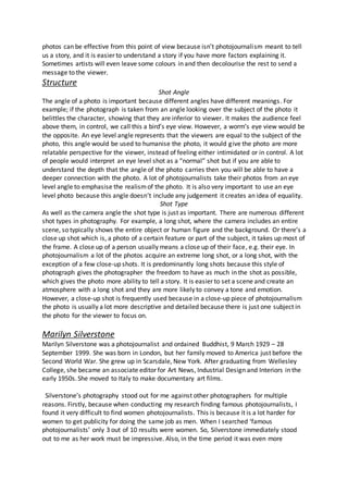 photos can be effective from this point of view because isn’t photojournalism meant to tell
us a story, and it is easier to understand a story if you have more factors explaining it.
Sometimes artists will even leave some colours in and then decolourise the rest to send a
message to the viewer.
Structure
Shot Angle
The angle of a photo is important because different angles have different meanings. For
example; if the photograph is taken from an angle looking over the subject of the photo it
belittles the character, showing that they are inferior to viewer. It makes the audience feel
above them, in control, we call this a bird’s eye view. However, a worm’s eye view would be
the opposite. An eye level angle represents that the viewers are equal to the subject of the
photo, this angle would be used to humanise the photo, it would give the photo are more
relatable perspective for the viewer, instead of feeling either intimidated or in control. A lot
of people would interpret an eye level shot as a “normal” shot but if you are able to
understand the depth that the angle of the photo carries then you will be able to have a
deeper connection with the photo. A lot of photojournalists take their photos from an eye
level angle to emphasise the realismof the photo. It is also very important to use an eye
level photo because this angle doesn’t include any judgement it creates an idea of equality.
Shot Type
As well as the camera angle the shot type is just as important. There are numerous different
shot types in photography. For example, a long shot, where the camera includes an entire
scene, so typically shows the entire object or human figure and the background. Or there’s a
close up shot which is, a photo of a certain feature or part of the subject, it takes up most of
the frame. A close up of a person usually means a close up of their face, e.g. their eye. In
photojournalism a lot of the photos acquire an extreme long shot, or a long shot, with the
exception of a few close-up shots. It is predominantly long shots because this style of
photograph gives the photographer the freedom to have as much in the shot as possible,
which gives the photo more ability to tell a story. It is easier to set a scene and create an
atmosphere with a long shot and they are more likely to convey a tone and emotion.
However, a close-up shot is frequently used because in a close-up piece of photojournalism
the photo is usually a lot more descriptive and detailed because there is just one subject in
the photo for the viewer to focus on.
Marilyn Silverstone
Marilyn Silverstone was a photojournalist and ordained Buddhist, 9 March 1929 – 28
September 1999. She was born in London, but her family moved to America just before the
Second World War. She grew up in Scarsdale, New York. After graduating from Wellesley
College, she became an associate editor for Art News, Industrial Design and Interiors in the
early 1950s.She moved to Italy to make documentary art films.
Silverstone’s photography stood out for me against other photographers for multiple
reasons. Firstly, because when conducting my research finding famous photojournalists, I
found it very difficult to find women photojournalists. This is because it is a lot harder for
women to get publicity for doing the same job as men. When I searched ‘famous
photojournalists’ only 3 out of 10 results were women. So, Silverstone immediately stood
out to me as her work must be impressive. Also, in the time period it was even more
 