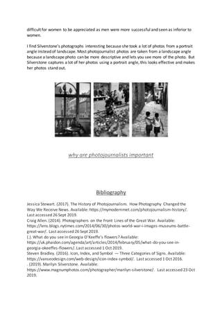 difficult for women to be appreciated as men were more successful and seen as inferior to
women.
I find Silverstone’s photographs interesting because she took a lot of photos from a portrait
angle instead of landscape. Most photojournalist photos are taken from a landscape angle
because a landscape photo can be more descriptive and lets you see more of the photo. But
Silverstone captures a lot of her photos using a portrait angle, this looks effective and makes
her photos stand out.
why are photojournalists important
Bibliography
Jessica Stewart. (2017). The History of Photojournalism. How Photography Changed the
Way We Receive News. Available: https://mymodernmet.com/photojournalism-history/.
Last accessed 26 Sept 2019.
Craig Allen. (2014). Photographers on the Front Lines of the Great War. Available:
https://lens.blogs.nytimes.com/2014/06/30/photos-world-war-i-images-museums-battle-
great-war/. Last accessed 26 Sept 2019.
(.). What do you see in Georgia O'Keeffe's flowers? Available:
https://uk.phaidon.com/agenda/art/articles/2014/february/05/what-do-you-see-in-
georgia-okeeffes-flowers/. Last accessed 1 Oct 2019.
Steven Bradley. (2016). Icon, Index, and Symbol — Three Categories of Signs. Available:
https://vanseodesign.com/web-design/icon-index-symbol/. Last accessed 1 Oct 2016.
. (2019). Marilyn Silverstone. Available:
https://www.magnumphotos.com/photographer/marilyn-silverstone/. Last accessed 23 Oct
2019.
 