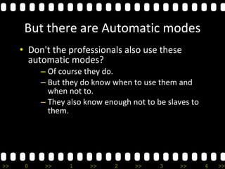 >> 0 >> 1 >> 2 >> 3 >> 4 >>
But there are Automatic modes
• Don't the professionals also use these
automatic modes?
– Of course they do.
– But they do know when to use them and
when not to.
– They also know enough not to be slaves to
them.
 