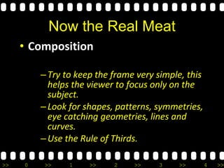 >> 0 >> 1 >> 2 >> 3 >> 4 >>
Now the Real Meat
• Composition
–Try to keep the frame very simple, this
helps the viewer to focus only on the
subject.
–Look for shapes, patterns, symmetries,
eye catching geometries, lines and
curves.
–Use the Rule of Thirds.
 